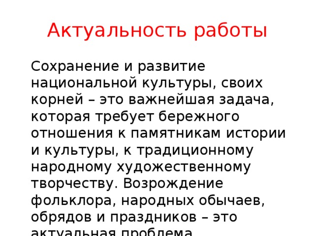 Актуальность работы   Сохранение и развитие национальной культуры, своих корней – это важнейшая задача, которая требует бережного отношения к памятникам истории и культуры, к традиционному народному художественному творчеству. Возрождение фольклора, народных обычаев, обрядов и праздников – это актуальная проблема современности. 