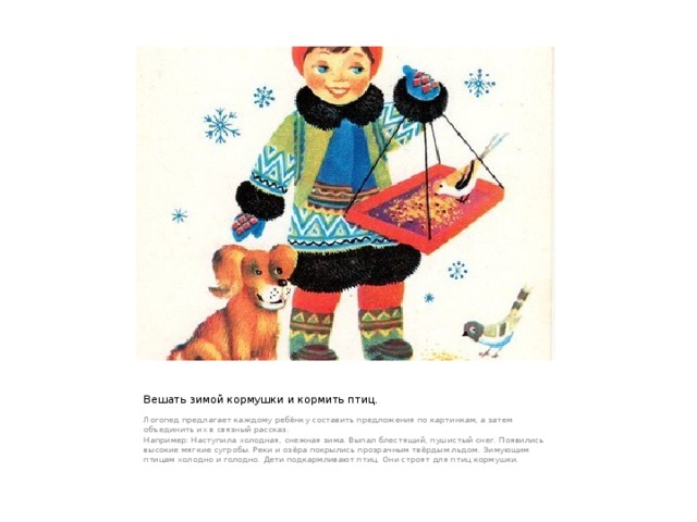 Вешать зимой кормушки и кормить птиц. Логопед предлагает каждому ребёнку составить предложения по картинкам, а затем объединить их в связный рассказ. Например: Наступила холодная, снежная зима. Выпал блестящий, пушистый снег. Появились высокие мягкие сугробы. Реки и озёра покрылись прозрачным твёрдым льдом. Зимующим птицам холодно и голодно. Дети подкармливают птиц. Они строят для птиц кормушки. 