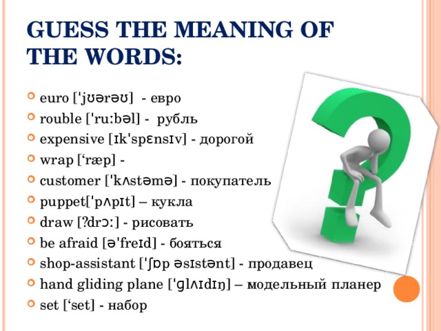 GUESS THE MEANING OF THE WORDS:   euro [ˈjʊərəʊ] - евро rouble [ˈruːbəl] - рубль expensive [ɪkˈspɛnsɪv] - дорогой wrap [‘ræp] - customer [ˈkʌstəmə] - покупатель puppet[ˈpʌpɪt] – кукла draw [´drɔː] - рисовать be afraid [əˈfreɪd] - бояться shop-assistant [ˈʃɒp əsɪstənt] - продавец hand gliding plane [ ˈɡlʌɪdɪŋ ] – модельный планер set [‘set] - набор  