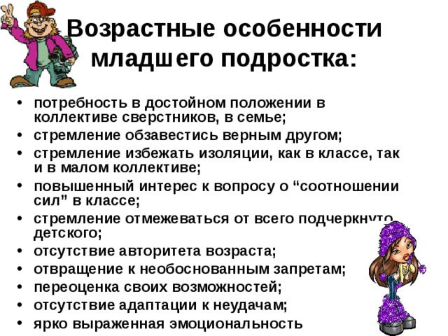 Возрастные особенности младшего подростка: потребность в достойном положении в коллективе сверстников, в семье; стремление обзавестись верным другом; стремление избежать изоляции, как в классе, так и в малом коллективе; повышенный интерес к вопросу о “соотношении сил” в классе; стремление отмежеваться от всего подчеркнуто детского; отсутствие авторитета возраста; отвращение к необоснованным запретам; переоценка своих возможностей; отсутствие адаптации к неудачам; ярко выраженная эмоциональность 
