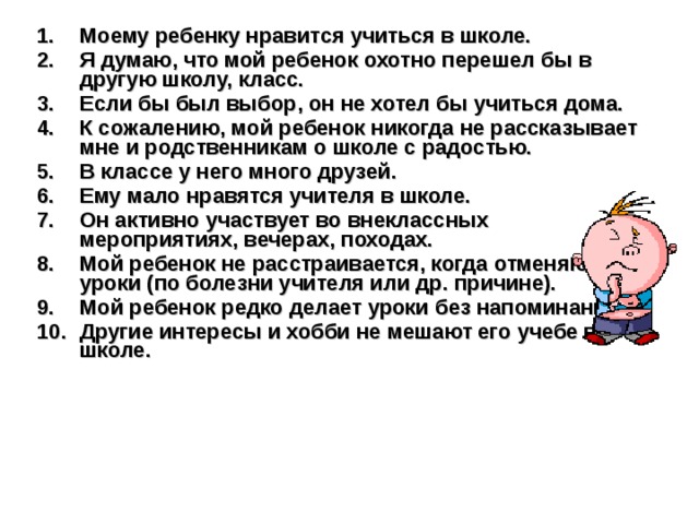 Моему ребенку нравится учиться в школе. Я думаю, что мой ребенок охотно перешел бы в другую школу, класс. Если бы был выбор, он не хотел бы учиться дома. К сожалению, мой ребенок никогда не рассказывает мне и родственникам о школе с радостью. В классе у него много друзей. Ему мало нравятся учителя в школе. Он активно участвует во внеклассных мероприятиях, вечерах, походах. Мой ребенок не расстраивается, когда отменяют уроки (по болезни учителя или др. причине). Мой ребенок редко делает уроки без напоминания. Другие интересы и хобби не мешают его учебе в школе.  