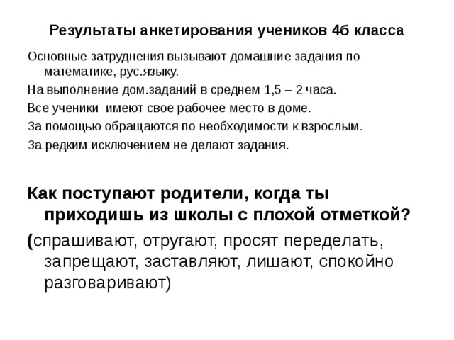 Результаты анкетирования учеников 4б класса Основные затруднения вызывают домашние задания по математике, рус.языку. На выполнение дом.заданий в среднем 1,5 – 2 часа. Все ученики имеют свое рабочее место в доме. За помощью обращаются по необходимости к взрослым. За редким исключением не делают задания.  Как поступают родители, когда ты приходишь из школы с плохой отметкой? ( спрашивают, отругают, просят переделать, запрещают, заставляют, лишают, спокойно разговаривают) 