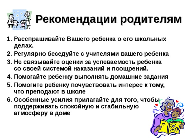 Рекомендации родителям   1. Расспрашивайте Вашего ребенка о его школьных делах. 2. Регулярно беседуйте с учителями вашего ребенка  3. Не связывайте оценки за успеваемость ребенка со своей системой наказаний и поощрений. 4. Помогайте ребенку выполнять домашние задания  5. Помогите ребенку почувствовать интерес к тому, что преподают в школе  6. Особенные усилия прилагайте для того, чтобы поддерживать спокойную и стабильную атмосферу в доме  