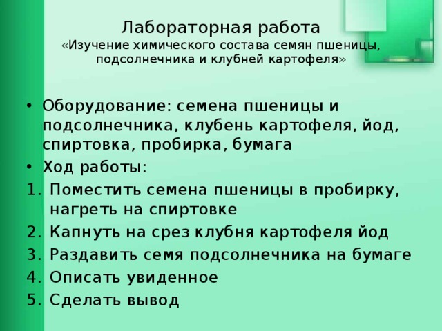 Лабораторная работа  «Изучение химического состава семян пшеницы, подсолнечника и клубней картофеля» Оборудование: семена пшеницы и подсолнечника, клубень картофеля, йод, спиртовка, пробирка, бумага Ход работы: Поместить семена пшеницы в пробирку, нагреть на спиртовке Капнуть на срез клубня картофеля йод Раздавить семя подсолнечника на бумаге Описать увиденное Сделать вывод 