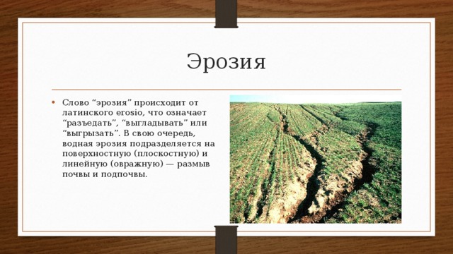 Эрозия Слово “эрозия” происходит от латинского erosio, что означает “разъедать”, “выгладывать” или “выгрызать”. В свою очередь, водная эрозия подразделяется на поверхностную (плоскостную) и линейную (овражную) — размыв почвы и подпочвы. 