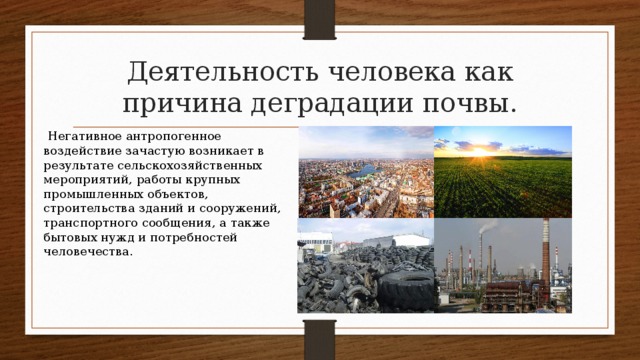 Деятельность человека как причина деградации почвы.  Негативное антропогенное воздействие зачастую возникает в результате сельскохозяйственных мероприятий, работы крупных промышленных объектов, строительства зданий и сооружений, транспортного сообщения, а также бытовых нужд и потребностей человечества. 