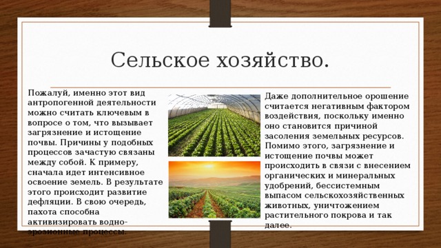 Сельское хозяйство. Пожалуй, именно этот вид антропогенной деятельности можно считать ключевым в вопросе о том, что вызывает загрязнение и истощение почвы. Причины у подобных процессов зачастую связаны между собой. К примеру, сначала идет интенсивное освоение земель. В результате этого происходит развитие дефляции. В свою очередь, пахота способна активизировать водно-эрозионные процессы. Даже дополнительное орошение считается негативным фактором воздействия, поскольку именно оно становится причиной засоления земельных ресурсов. Помимо этого, загрязнение и истощение почвы может происходить в связи с внесением органических и минеральных удобрений, бессистемным выпасом сельскохозяйственных животных, уничтожением растительного покрова и так далее. 