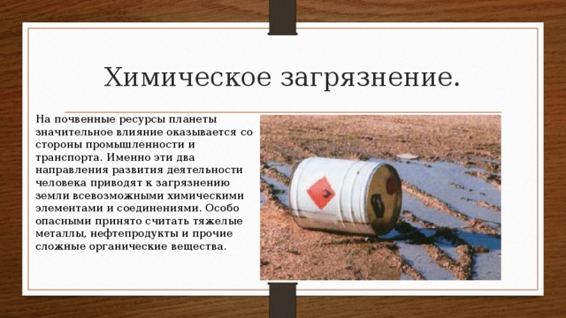 Химическое загрязнение. На почвенные ресурсы планеты значительное влияние оказывается со стороны промышленности и транспорта. Именно эти два направления развития деятельности человека приводят к загрязнению земли всевозможными химическими элементами и соединениями. Особо опасными принято считать тяжелые металлы, нефтепродукты и прочие сложные органические вещества. 