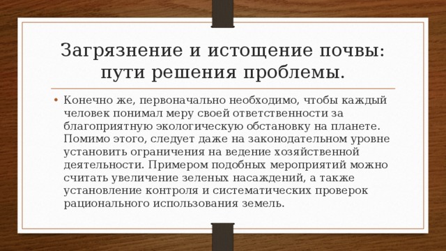 Загрязнение и истощение почвы: пути решения проблемы. Конечно же, первоначально необходимо, чтобы каждый человек понимал меру своей ответственности за благоприятную экологическую обстановку на планете. Помимо этого, следует даже на законодательном уровне установить ограничения на ведение хозяйственной деятельности. Примером подобных мероприятий можно считать увеличение зеленых насаждений, а также установление контроля и систематических проверок рационального использования земель. 