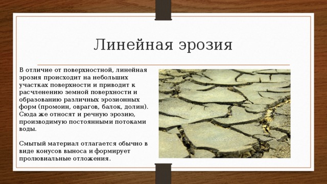 Линейная эрозия В отличие от поверхностной, линейная эрозия происходит на небольших участках поверхности и приводит к расчленению земной поверхности и образованию различных эрозионных форм (промоин, оврагов, балок, долин). Сюда же относят и речную эрозию, производимую постоянными потоками воды. Смытый материал отлагается обычно в виде конусов выноса и формирует пролювиальные отложения. 