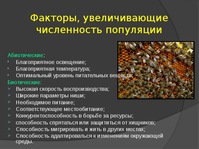 Факторы, увеличивающие численность популяции Абиотические : Благоприятное освещение; Благоприятная температура; Оптимальный уровень питательных веществ; Биотические: Высокая скорость воспроизводства; Широкие параметры ниши; Необходимое питание; Соответствующее местообитание; Конкурентоспособность в борьбе за ресурсы; способность спрятаться или защититься от хищников; Способность мигрировать и жить в других местах; Способность адаптироваться к изменениям окружающей среды.    