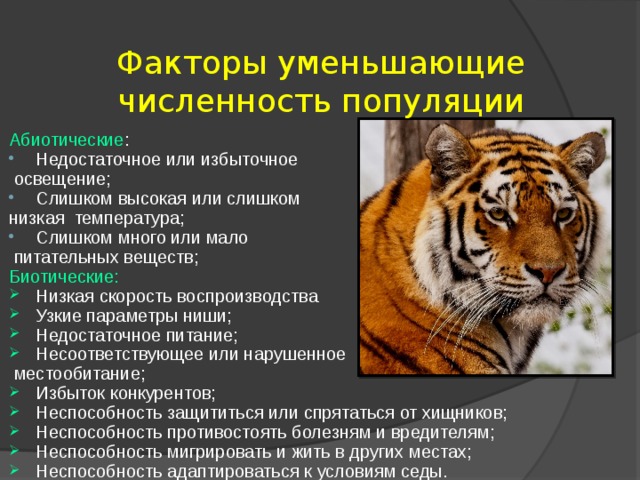 Факторы уменьшающие численность популяции Абиотические : Недостаточное или избыточное  освещение; Слишком высокая или слишком низкая температура; Слишком много или мало  питательных веществ; Биотические: Низкая скорость воспроизводства Узкие параметры ниши; Недостаточное питание; Несоответствующее или нарушенное  местообитание; Избыток конкурентов; Неспособность защититься или спрятаться от хищников; Неспособность противостоять болезням и вредителям; Неспособность мигрировать и жить в других местах; Неспособность адаптироваться к условиям седы.       