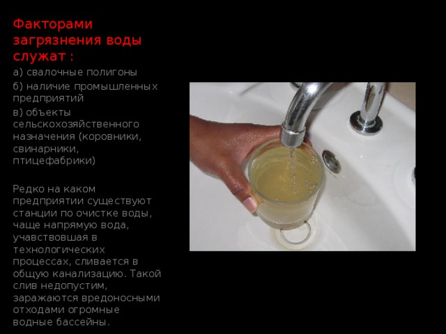 Факторами загрязнения воды служат : а) свалочные полигоны б) наличие промышленных предприятий в) объекты сельскохозяйственного назначения (коровники, свинарники, птицефабрики) Редко на каком предприятии существуют станции по очистке воды, чаще напрямую вода, учавствовшая в технологических процессах, сливается в общую канализацию. Такой слив недопустим, заражаются вредоносными отходами огромные водные бассейны. Загрязнение воды 