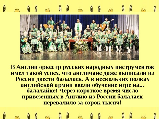  В Англии оркестр русских народных инструментов имел такой успех, что англичане даже выписали из России двести балалаек. А в нескольких полках английской армии ввели обучение игре на... балалайке! Через короткое время число привезенных в Англию из России балалаек перевалило за сорок тысяч!  