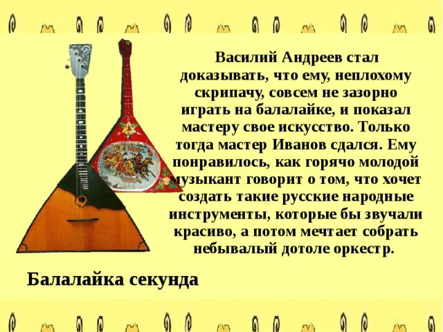  Василий Андреев стал доказывать, что ему, неплохому скрипачу, совсем не зазорно играть на балалайке, и показал мастеру свое искусство. Только тогда мастер Иванов сдался. Ему понравилось, как горячо молодой музыкант говорит о том, что хочет создать такие русские народные инструменты, которые бы звучали красиво, а потом мечтает собрать небывалый дотоле оркестр. Балалайка секунда 