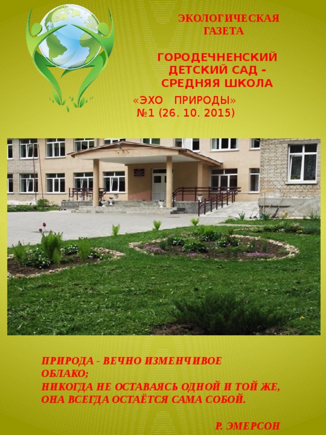  ЭКОЛОГИЧЕСКАЯ  ГАЗЕТА   ГОРОДЕЧНЕНСКИЙ ДЕТСКИЙ САД - СРЕДНЯЯ ШКОЛА «ЭХО ПРИРОДЫ»  № 1 (26. 10. 2015) ПРИРОДА - ВЕЧНО ИЗМЕНЧИВОЕ ОБЛАКО; НИКОГДА НЕ ОСТАВАЯСЬ ОДНОЙ И ТОЙ ЖЕ, ОНА ВСЕГДА ОСТАЁТСЯ САМА СОБОЙ.    Р. ЭМЕРСОН 