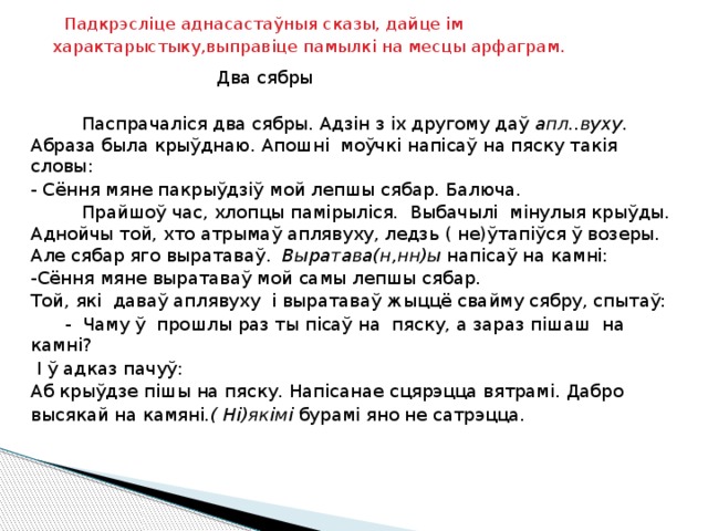  Падкрэсліце аднасастаўныя сказы, дайце ім характарыстыку,выправіце памылкі на месцы арфаграм.   Два сябры    Паспрачаліся два сябры. Адзін з іх другому даў апл..вуху . Абраза была крыўднаю. Апошні моўчкі напісаў на пяску такія словы: - Сёння мяне пакрыўдзіў мой лепшы сябар. Балюча.  Прайшоў час, хлопцы памірыліся. Выбачылі мінулыя крыўды. Аднойчы той, хто атрымаў аплявуху, ледзь ( не)ўтапіўся ў возеры. Але сябар яго выратаваў. Выратава(н,нн)ы напісаў на камні: -Сёння мяне выратаваў мой самы лепшы сябар. Той, які даваў аплявуху і выратаваў жыццё свайму сябру, спытаў:  - Чаму ў прошлы раз ты пісаў на пяску, а зараз пішаш на камні?  І ў адказ пачуў: Аб крыўдзе пішы на пяску. Напісанае сцярэцца вятрамі. Дабро высякай на камяні .( Ні)якімі бурамі яно не сатрэцца. 