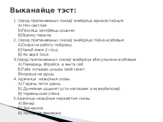 Выканайце тэст:  1. Сярод прапанаваных сказаў знайдзіце аднасастаўныя:  А) Ноч светлая.  Б)Просяць захоўваць цішыню.  В)Зранку парыла.  2. Сярод прапанаваных сказаў знайдзіце пэўна-асабовыя  А)Скора на работу пойдзеш.  Б)Чакай мане ў госці.  В) Яе звалі Зося.  3.Сярод прапанаваных сказаў знайдзіце абагульнена-асабовыя  А) Памараць збірайся, а жыта сей.  Б)Табе складаю шчыры свой санет.  В)хораша на душы.  4. Адзначце назыўныя сказы.  А) Гарачы летні дзень.  Б) Духмяная цішыня густа наплывае з-за вербалозаў.  В) Чэрвеньская спёка.  5.Адзначце назыўныя неразвітыя сказы  А) Вечар.  Б) Звечарэла.  В) Халодная зямлянка. 