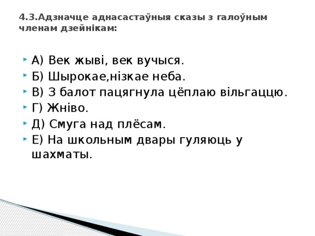 4.3.Адзначце аднасастаўныя сказы з галоўным членам дзейнікам:   А) Век жыві, век вучыся. Б) Шырокае,нізкае неба. В) З балот пацягнула цёплаю вільгаццю. Г) Жніво. Д) Смуга над плёсам. Е) На школьным двары гуляюць у шахматы. 