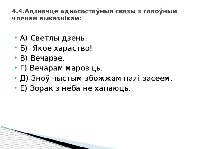 4.4.Адзначце аднасастаўныя сказы з галоўным членам выказнікам:   А) Светлы дзень. Б) Якое хараство! В) Вечарэе. Г) Вечарам марозіць. Д) Зноў чыстым збожжам палі засеем. Е) Зорак з неба не хапаюць. 