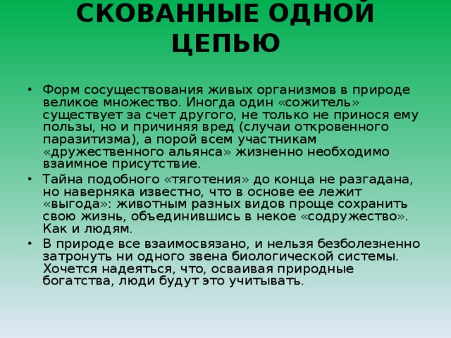 СКОВАННЫЕ ОДНОЙ ЦЕПЬЮ   Форм сосуществования живых организмов в природе великое множество. Иногда один «сожитель» существует за счет другого, не только не принося ему пользы, но и причиняя вред (случаи откровенного паразитизма), а порой всем участникам «дружественного альянса» жизненно необходимо взаимное присутствие.  Тайна подобного «тяготения» до конца не разгадана, но наверняка известно, что в основе ее лежит «выгода»: животным разных видов проще сохранить свою жизнь, объединившись в некое «содружество». Как и людям. В природе все взаимосвязано, и нельзя безболезненно затронуть ни одного звена биологической системы. Хочется надеяться, что, осваивая природные богатства, люди будут это учитывать.  