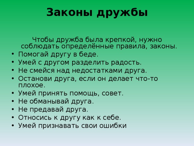 Законы дружбы   Чтобы дружба была крепкой, нужно соблюдать определённые правила, законы. Помогай другу в беде. Умей с другом разделить радость. Не смейся над недостатками друга. Останови друга, если он делает что-то плохое. Умей принять помощь, совет. Не обманывай друга. Не предавай друга. Относись к другу как к себе. Умей признавать свои ошибки  