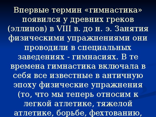 Впервые термин «гимнастика» появился у древних греков (эллинов) в VIII в. до н. э. Занятия физическими упражнениями они проводили в специальных заведениях - гимнасиях. В те времена гимнастика включала в себя все известные в античную эпоху физические упражнения (то, что мы теперь относим к легкой атлетике, тяжелой атлетике, борьбе, фехтованию, гребле), а также акробатику, игры с мячом, танцы. 