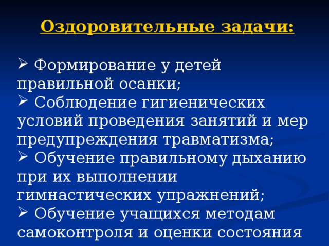 Оздоровительные задачи:   Формирование у детей правильной осанки;  Соблюдение гигиенических условий проведения занятий и мер предупреждения травматизма;  Обучение правильному дыханию при их выполнении гимнастических упражнений;  Обучение учащихся методам самоконтроля и оценки состояния здоровья. 