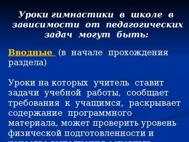 Уроки гимнастики в школе в зависимости от педагогических задач могут быть:   Вводные  (в начале прохождения раздела) Уроки на которых учитель ставит задачи учебной работы, сообщает требования к учащимся, раскрывает содержание программного материала, может проверить уровень физической подготовленности и качество выполнения основных упражнений за предыдущий класс; 