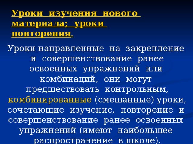 Уроки изучения нового материала; уроки повторения . Уроки направленные на закрепление и совершенствование ранее освоенных упражнений или комбинаций, они могут предшествовать контрольным, комбинированные (смешанные) уроки, сочетающие изучение, повторение и совершенствование ранее освоенных упражнений (имеют наибольшее распространение в школе). 