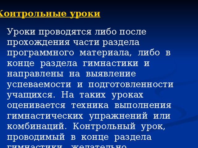 Контрольные уроки Уроки проводятся либо после прохождения части раздела программного материала, либо в конце раздела гимнастики и направлены на выявление успеваемости и подготовленности учащихся. На таких уроках оценивается техника выполнения гимнастических упражнений или комбинаций. Контрольный урок, проводимый в конце раздела гимнастики, желательно организовывать в виде соревнований по гимнастике. 