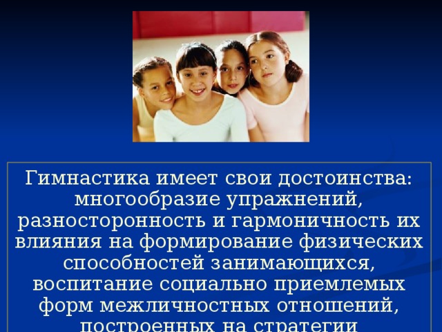 Гимнастика имеет свои достоинства: многообразие упражнений, разносторонность и гармоничность их влияния на формирование физических способностей занимающихся, воспитание социально приемлемых форм межличностных отношений, построенных на стратегии партнерства и сотрудничества. 