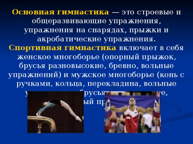 Основная гимнастика  — это строевые и общеразвивающие упражнения, упражнения на снарядах, прыжки и акробатические упражнения. Спортивная гимнастика  включает в себя женское многоборье (опорный прыжок, брусья разновысокие, бревно, вольные упражнений) и мужское многоборье (конь с ручками, кольца, перекладина, вольные упражнения, брусья параллельные, опорный прыжок). 