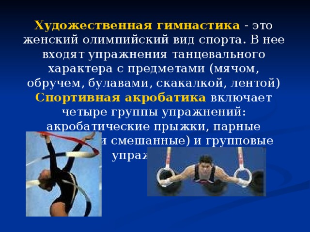 Художественная гимнастика  - это женский олимпийский вид спорта. В нее входят упражнения танцевального характера с предметами (мячом, обручем, булавами, скакалкой, лентой) Спортивная акробатика  включает четыре группы упражнений: акробатические прыжки, парные (мужские и смешанные) и групповые упражнения. 