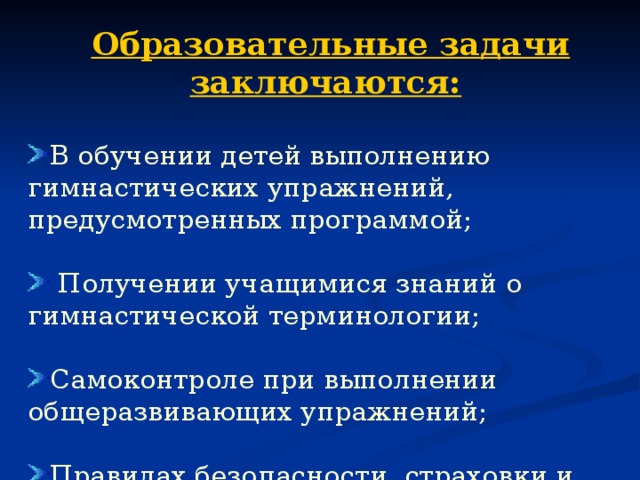 Образовательные задачи заключаются:  В обучении детей выполнению гимнастических упражнений, предусмотренных программой;   Получении учащимися знаний о гимнастической терминологии;  Самоконтроле при выполнении общеразвивающих упражнений; Правилах безопасности, страховки и помощи при выполнении упражнений на гимнастических снарядах. 