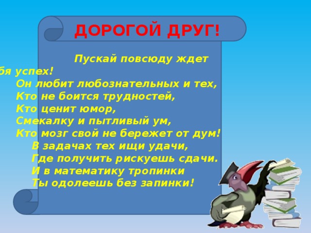 ДОРОГОЙ ДРУГ!  Пускай повсюду ждет тебя успех!   Он любит любознательных и тех,   Кто не боится трудностей,   Кто ценит юмор,   Смекалку и пытливый ум,   Кто мозг свой не бережет от дум!    В задачах тех ищи удачи,    Где получить рискуешь сдачи.    И в математику тропинки    Ты одолеешь без запинки! 