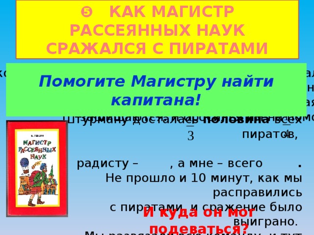 ❺ КАК МАГИСТР РАССЕЯННЫХ НАУК СРАЖАЛСЯ С ПИРАТАМИ   На корабль напали пираты. Когда я выскочил на палубу, то увидел, что вся команда лежит связанная, Помогите Магистру найти капитана! кроме штурмана и радиста, которые отчаянно защищаются. Я бросился им на помощь. Первым делом я сосчитал число разбойников, и разделил их на три группы.  Штурману досталась половина всех пиратов, радисту – , а мне – всего .  Не прошло и 10 минут, как мы расправились  с пиратами, и сражение было выиграно. Мы развязали всю команду, и тут только обнаружилось, что капитан дизеля исчез! И куда он мог подеваться? 