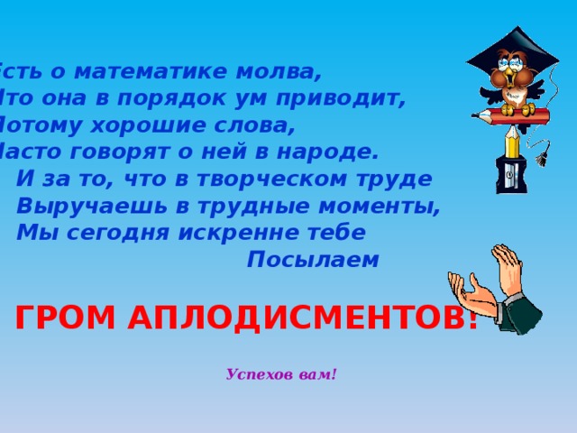     Есть о математике молва,     Что она в порядок ум приводит,     Потому хорошие слова,     Часто говорят о ней в народе.      И за то, что в творческом труде      Выручаешь в трудные моменты,      Мы сегодня искренне тебе     Посылаем ! ГРОМ АПЛОДИСМЕНТОВ! Успехов вам! 