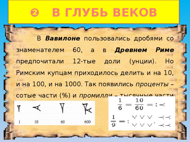 ❷ В ГЛУБЬ ВЕКОВ  В Вавилоне пользовались дробями со знаменателем 60, а в Древнем Риме предпочитали 12-тые доли (унции). Но Римским купцам приходилось делить и на 10, и на 100, и на 1000. Так появились проценты – сотые части (%) и промилли – тысячные части (‰). 