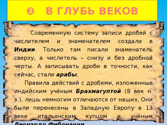 ❷ В ГЛУБЬ ВЕКОВ  Современную систему записи дробей с числителем и знаменателем создали в Индии . Только там писали знаменатель сверху, а числитель – снизу и без дробной черты. А записывать дроби в точности, как сейчас, стали арабы .  Правила действий с дробями, изложенные индийским учёным Брахмагуптой (8 век н. э.), лишь немногим отличаются от наших. Они были перенесены в Западную Европу в 13 веке итальянским купцом и учёным Леонардо Фибоначчи . 