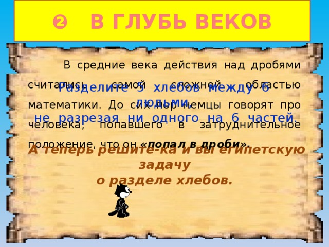 ❷ В ГЛУБЬ ВЕКОВ  В средние века действия над дробями считались самой сложной областью математики. До сих пор немцы говорят про человека, попавшего в затруднительное положение, что он «попал в дроби». Разделите 5 хлебов между 6 людьми, не разрезая ни одного на 6 частей. А теперь решите-ка и вы египетскую задачу о разделе хлебов. 