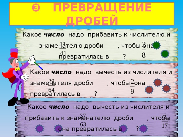 ❸ ПРЕВРАЩЕНИЕ ДРОБЕЙ Какое число надо прибавить к числителю и знаменателю дроби , чтобы она превратилась в ?  Какое число надо вычесть из числителя и знаменателя дроби , чтобы она превратилась в ?  Какое число надо вычесть из числителя и прибавить к знаменателю дроби , чтобы она превратилась в ?    
