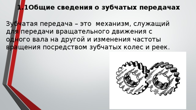 1.1Общие сведения о зубчатых передачах Зубчатая передача – это механизм, служащий для передачи вращательного движения с одного вала на другой и изменения частоты вращения посредством зубчатых колес и реек. 