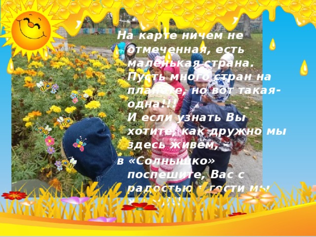  На карте ничем не отмеченная, есть маленькая страна.   Пусть много стран на планете, но вот такая-одна!!!  И если узнать Вы хотите, как дружно мы здесь живём, - в «Солнышко» поспешите, Вас с радостью в гости мы ждём!!!   