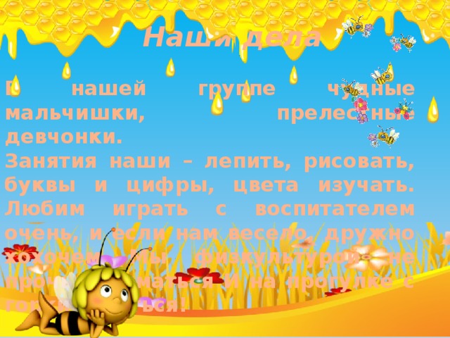 Наши дела В нашей группе чудные мальчишки, прелестные девчонки. Занятия наши – лепить, рисовать, буквы и цифры, цвета изучать. Любим играть с воспитателем очень, и если нам весело, дружно хохочем Мы физкультурой не прочь заниматься И на прогулке с горки кататься! 
