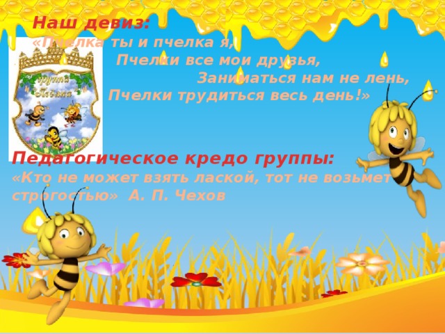 Наш девиз: «Пчелка ты и пчелка я, Пчелки все мои друзья, Заниматься нам не лень,  Пчелки трудиться весь день!» Педагогическое кредо группы: «Кто не может взять лаской, тот не возьмет и строгостью» А. П. Чехов 