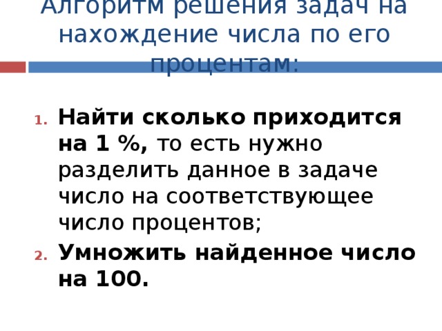 Алгоритм решения задач на нахождение числа по его процентам: Найти сколько приходится на 1 %, то есть нужно разделить данное в задаче число на соответствующее число процентов; Умножить найденное число на 100. 
