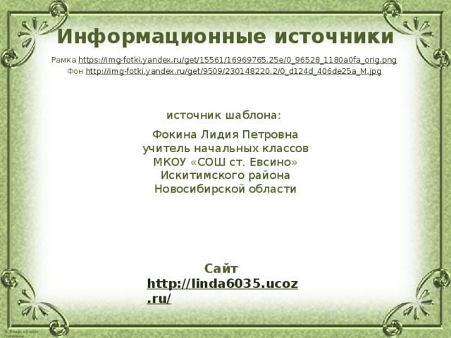 Информационные источники Рамка https://img-fotki.yandex.ru/get/15561/16969765.25e/0_96528_1180a0fa_orig.png  Фон http://img-fotki.yandex.ru/get/9509/230148220.2/0_d124d_406de25a_M.jpg  источник шаблона: Фокина Лидия Петровна учитель начальных классов МКОУ «СОШ ст. Евсино» Искитимского района Новосибирской области Сайт http://linda6035.ucoz.ru/   