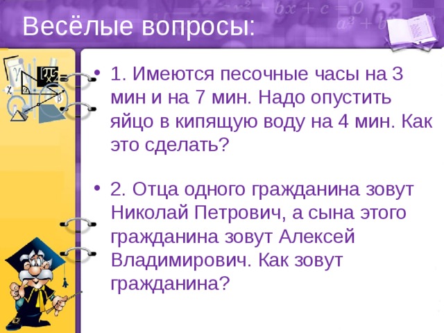 Весёлые вопросы: 1. Имеются песочные часы на 3 мин и на 7 мин. Надо опустить яйцо в кипящую воду на 4 мин. Как это сделать? 2. Отца одного гражданина зовут Николай Петрович, а сына этого гражданина зовут Алексей Владимирович. Как зовут гражданина? 