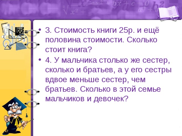 3. Стоимость книги 25р. и ещё половина стоимости. Сколько стоит книга? 4. У мальчика столько же сестер, сколько и братьев, а у его сестры вдвое меньше сестер, чем братьев. Сколько в этой семье мальчиков и девочек? 